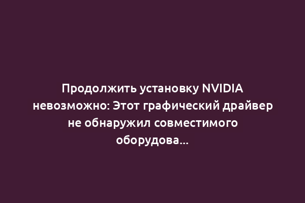 Продолжить установку NVIDIA невозможно: Этот графический драйвер не обнаружил совместимого оборудования