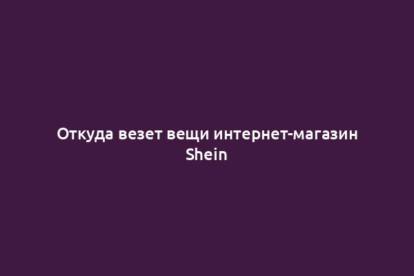 Откуда везет вещи интернет-магазин Shein