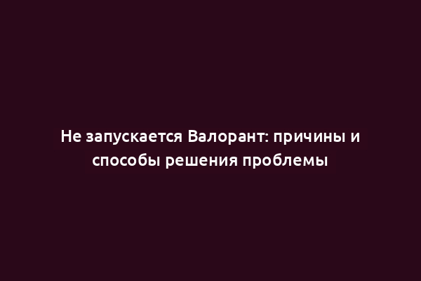 Не запускается Валорант: причины и способы решения проблемы