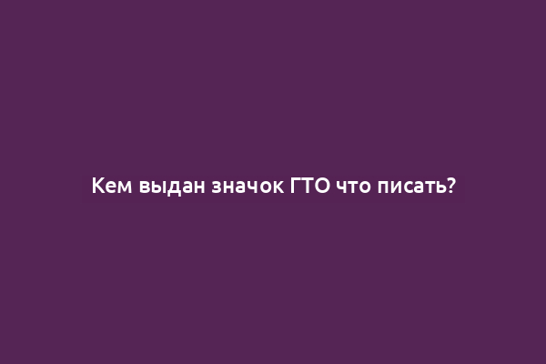 Кем выдан значок ГТО что писать?