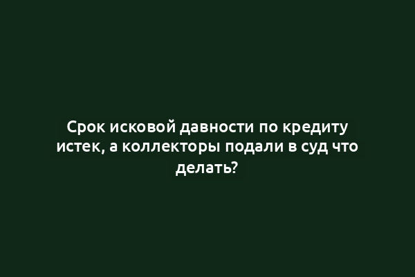 Срок исковой давности по кредиту истек, а коллекторы подали в суд что делать?
