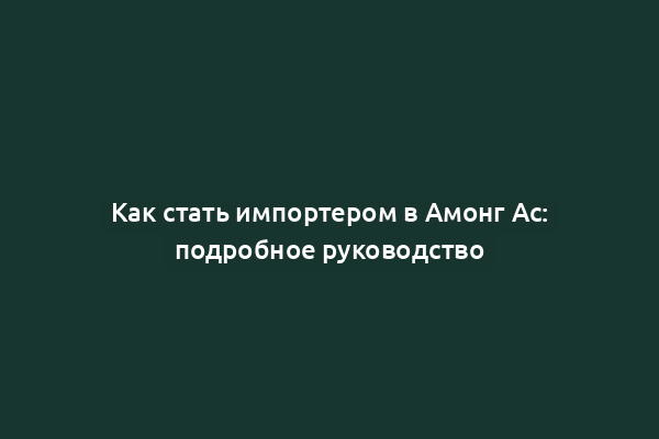 Как стать импортером в Амонг Ас: подробное руководство