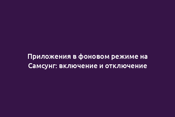 Приложения в фоновом режиме на Самсунг: включение и отключение