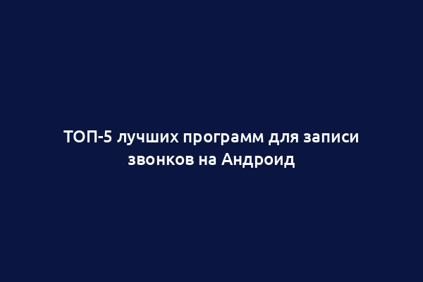 ТОП-5 лучших программ для записи звонков на Андроид