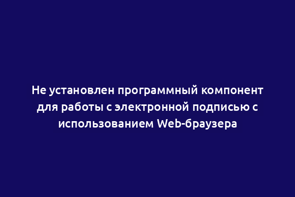 Не установлен программный компонент для работы с электронной подписью с использованием Web-браузера