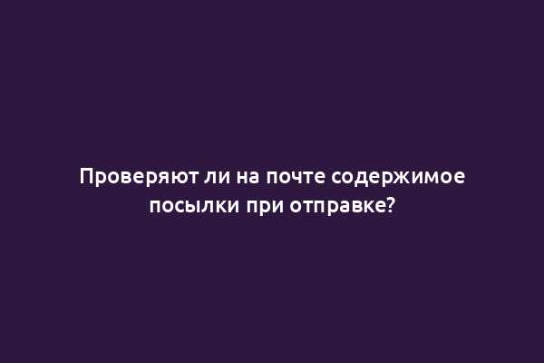 Проверяют ли на почте содержимое посылки при отправке?