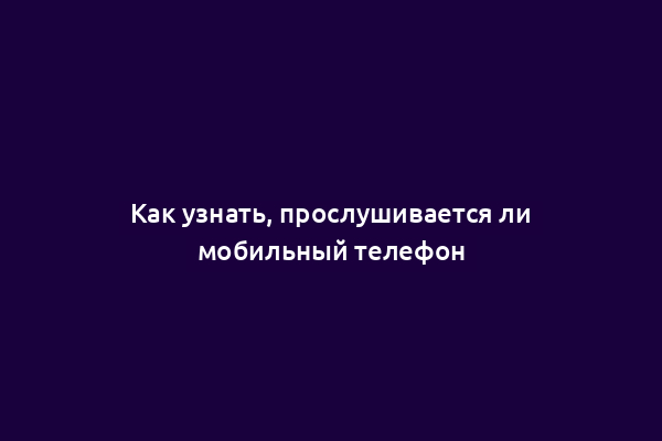 Как узнать, прослушивается ли мобильный телефон
