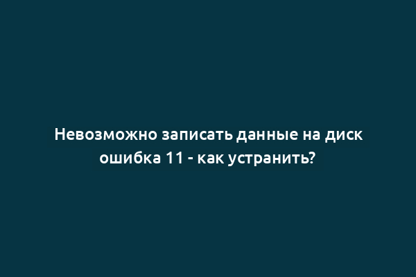 Невозможно записать данные на диск ошибка 11 - как устранить?