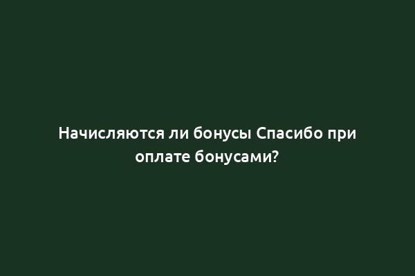 Начисляются ли бонусы Спасибо при оплате бонусами?
