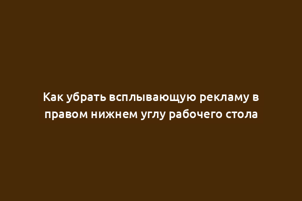Как убрать всплывающую рекламу в правом нижнем углу рабочего стола