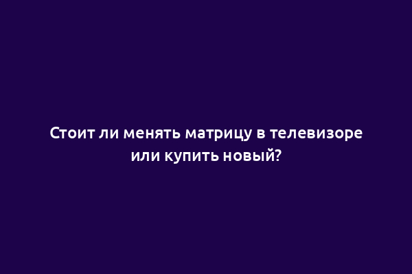 Стоит ли менять матрицу в телевизоре или купить новый?