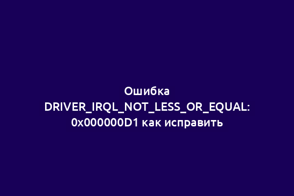 Ошибка DRIVER_IRQL_NOT_LESS_OR_EQUAL: 0x000000D1 как исправить