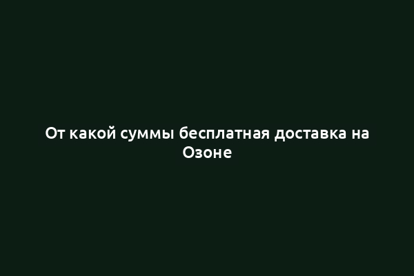 От какой суммы бесплатная доставка на Озоне