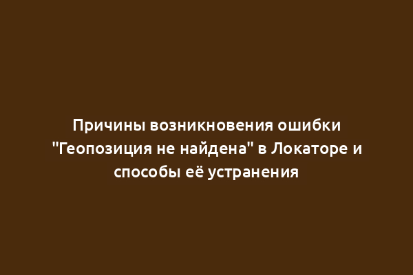 Причины возникновения ошибки "Геопозиция не найдена" в Локаторе и способы её устранения