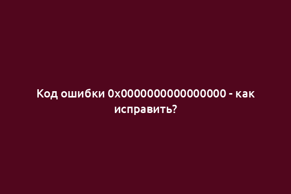 Код ошибки 0x0000000000000000 - как исправить?