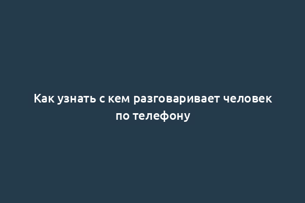 Как узнать с кем разговаривает человек по телефону