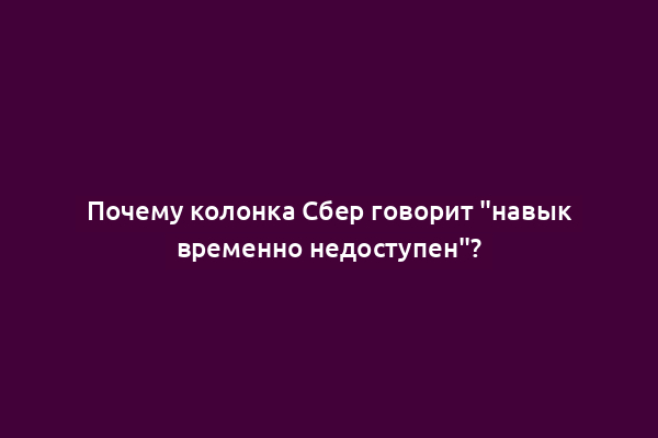 Почему колонка Сбер говорит "навык временно недоступен"?