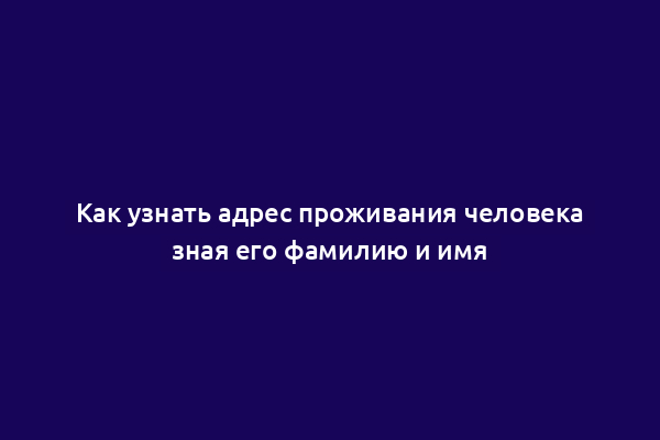Как узнать адрес проживания человека зная его фамилию и имя
