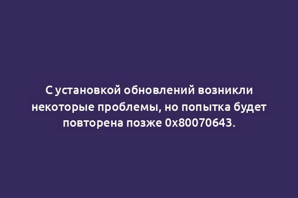 С установкой обновлений возникли некоторые проблемы, но попытка будет повторена позже 0x80070643.