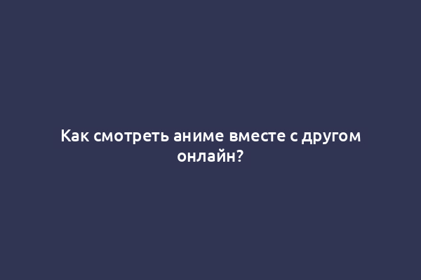 Как смотреть аниме вместе с другом онлайн?