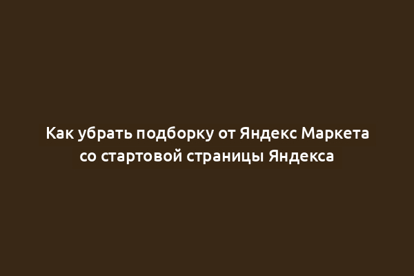 Как убрать подборку от Яндекс Маркета со стартовой страницы Яндекса