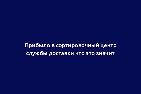 Прибыло в сортировочный центр службы доставки что это значит