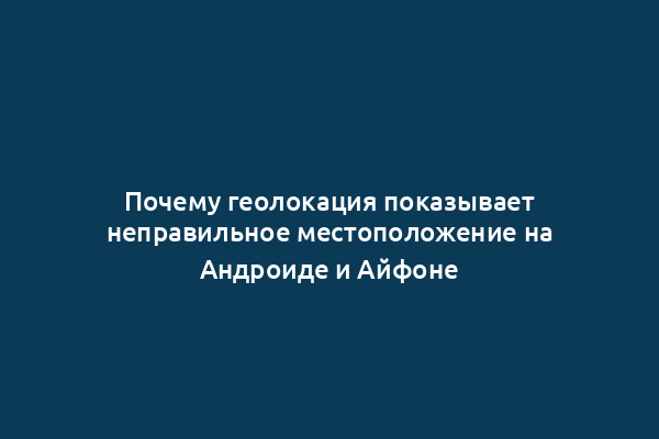 Почему геолокация показывает неправильное местоположение на Андроиде и Айфоне