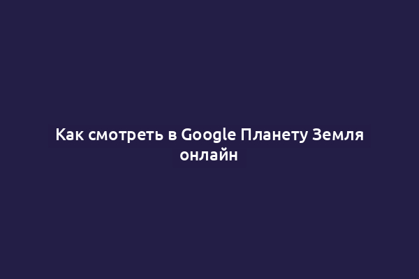Как смотреть в Google Планету Земля онлайн