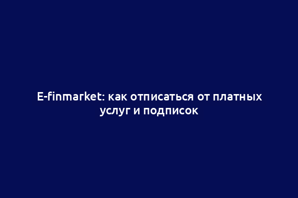E-finmarket: как отписаться от платных услуг и подписок