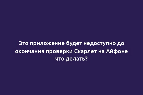 Это приложение будет недоступно до окончания проверки Скарлет на Айфоне что делать?
