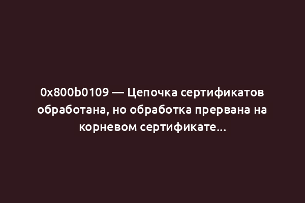0x800b0109 — Цепочка сертификатов обработана, но обработка прервана на корневом сертификате...