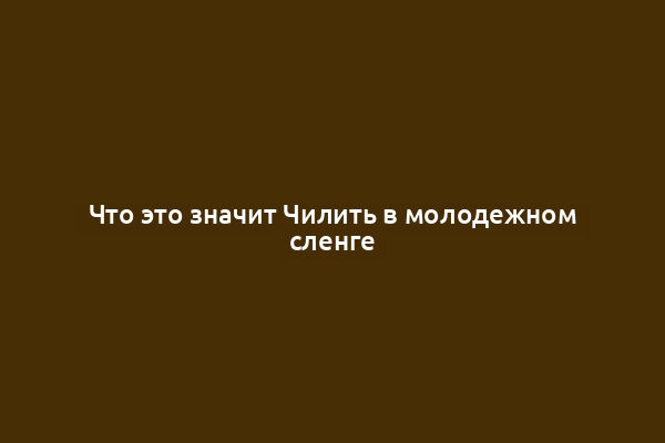 Что это значит Чилить в молодежном сленге