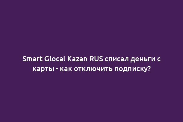 Smart Glocal Kazan RUS списал деньги с карты - как отключить подписку?