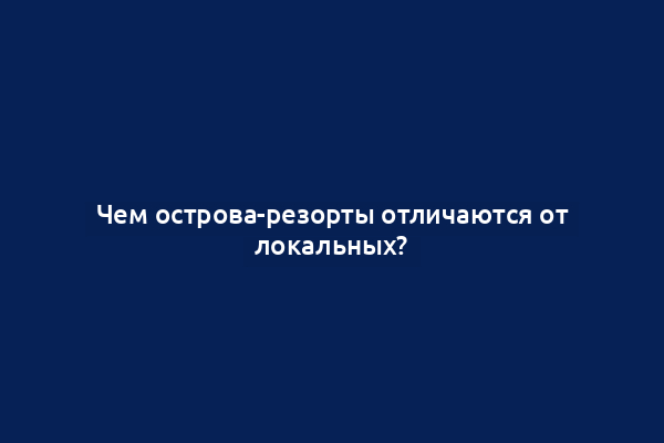 Чем острова-резорты отличаются от локальных?