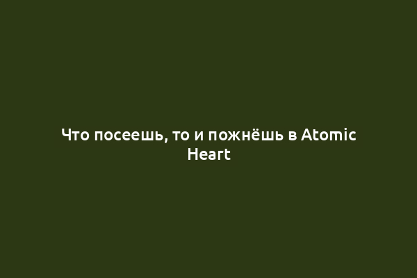 Что посеешь, то и пожнёшь в Atomic Heart