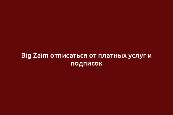 Big Zaim отписаться от платных услуг и подписок