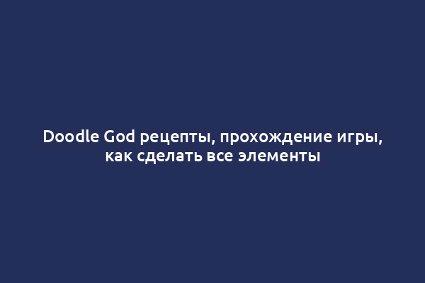 Doodle God рецепты, прохождение игры, как сделать все элементы