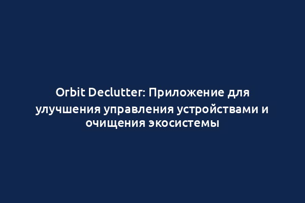 Orbit Declutter: Приложение для улучшения управления устройствами и очищения экосистемы