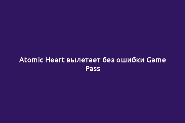 Atomic Heart вылетает без ошибки Game Pass