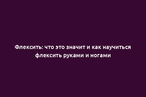 Флексить: что это значит и как научиться флексить руками и ногами