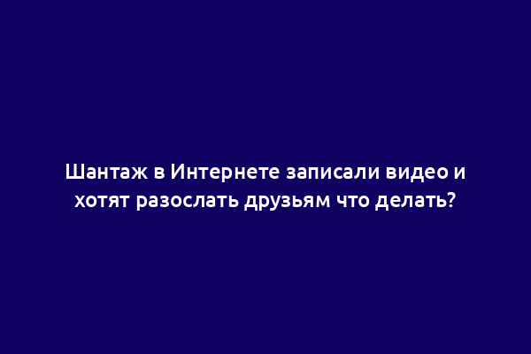 Шантаж в Интернете записали видео и хотят разослать друзьям что делать?
