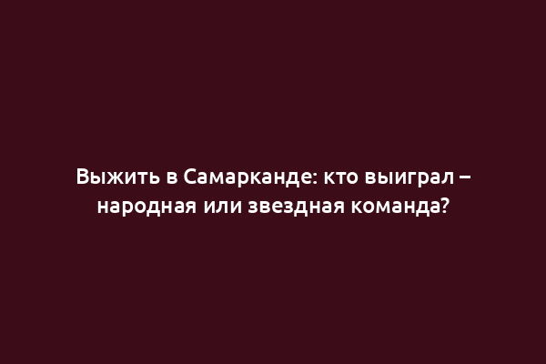 Выжить в Самарканде: кто выиграл – народная или звездная команда?