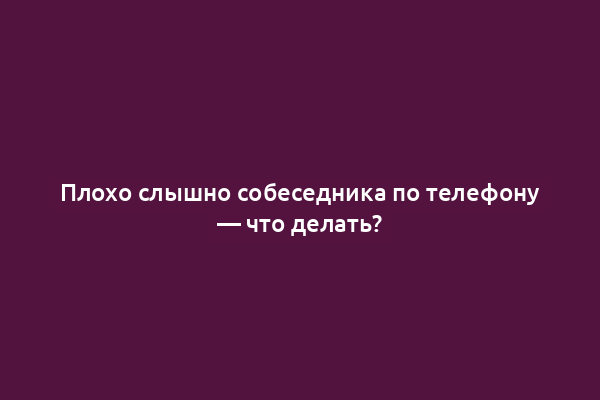 Плохо слышно собеседника по телефону — что делать?