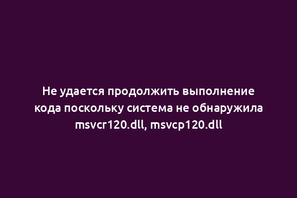 Не удается продолжить выполнение кода поскольку система не обнаружила msvcr120.dll, msvcp120.dll