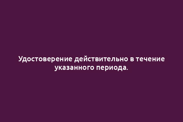 Удостоверение действительно в течение указанного периода.