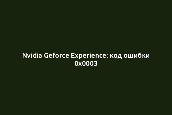Nvidia Geforce Experience: код ошибки 0x0003