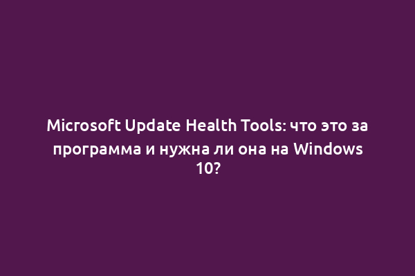 Microsoft Update Health Tools: что это за программа и нужна ли она на Windows 10?