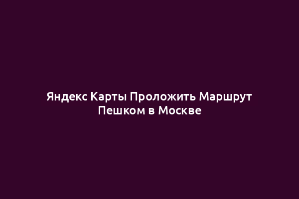 Яндекс Карты Проложить Маршрут Пешком в Москве