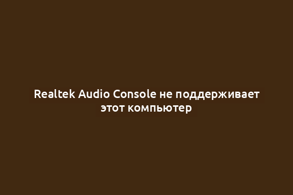Realtek Audio Console не поддерживает этот компьютер