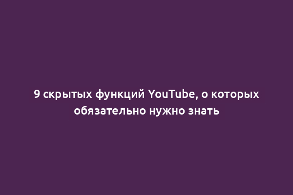 9 скрытых функций YouTube, о которых обязательно нужно знать